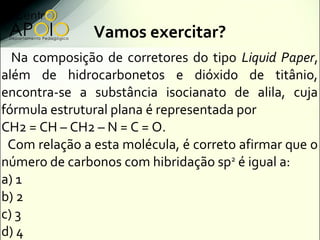 Vamos exercitar?
  Na composição de corretores do tipo Liquid Paper,
além de hidrocarbonetos e dióxido de titânio,
encontra-se a substância isocianato de alila, cuja
fórmula estrutural plana é representada por
CH2 = CH – CH2 – N = C = O.
 Com relação a esta molécula, é correto afirmar que o
número de carbonos com hibridação sp2 é igual a:
a) 1
b) 2
c) 3
d) 4
 