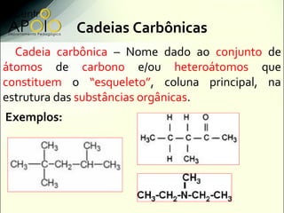 Cadeias Carbônicas
  Cadeia carbônica – Nome dado ao conjunto de
átomos de carbono e/ou heteroátomos que
constituem o “esqueleto”, coluna principal, na
estrutura das substâncias orgânicas.
Exemplos:
 