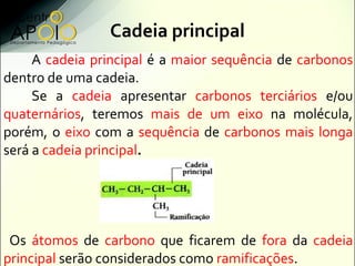 Cadeia principal
     A cadeia principal é a maior sequência de carbonos
dentro de uma cadeia.
     Se a cadeia apresentar carbonos terciários e/ou
quaternários, teremos mais de um eixo na molécula,
porém, o eixo com a sequência de carbonos mais longa
será a cadeia principal.




 Os átomos de carbono que ficarem de fora da cadeia
principal serão considerados como ramificações.
 