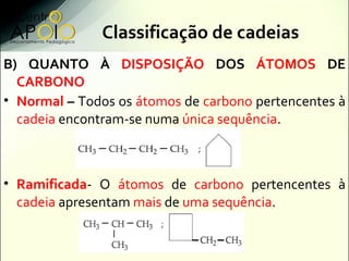 Classificação de cadeias
B) QUANTO À DISPOSIÇÃO DOS ÁTOMOS DE
  CARBONO
• Normal – Todos os átomos de carbono pertencentes à
  cadeia encontram-se numa única sequência.



• Ramificada- O átomos de carbono pertencentes à
  cadeia apresentam mais de uma sequência.
 