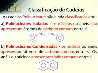 Classificação de Cadeias
As cadeias Polinucleares são ainda classificadas em:
a) Polinucleares Isoladas - os núcleos ou anéis não
apresentam átomos de carbono comuns entre si.



b) Polinucleares Condensadas - os núcleos ou anéis
apresentam átomos de carbono comuns entre si. Os
anéis ou núcleos apresentam lados comuns entre si.
 