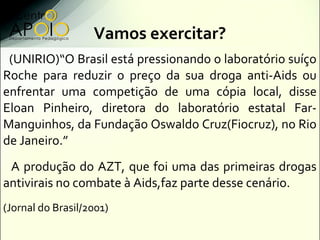 Vamos exercitar?
 (UNIRIO)“O Brasil está pressionando o laboratório suíço
Roche para reduzir o preço da sua droga anti-Aids ou
enfrentar uma competição de uma cópia local, disse
Eloan Pinheiro, diretora do laboratório estatal Far-
Manguinhos, da Fundação Oswaldo Cruz(Fiocruz), no Rio
de Janeiro.”
 A produção do AZT, que foi uma das primeiras drogas
antivirais no combate à Aids,faz parte desse cenário.
(Jornal do Brasil/2001)
 