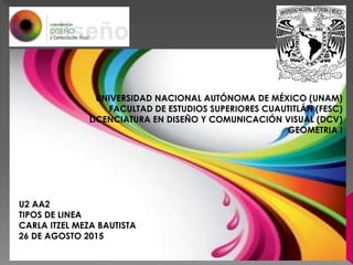 UNIVERSIDAD NACIONAL AUTÓNOMA DE MÉXICO (UNAM)
FACULTAD DE ESTUDIOS SUPERIORES CUAUTITLÁN (FESC)
LICENCIATURA EN DISEÑO Y COMUNICACIÓN VISUAL (DCV)
GEOMETRIA I
U2 AA2
TIPOS DE LINEA
CARLA ITZEL MEZA BAUTISTA
26 DE AGOSTO 2015
22 DE AGOSTO 2015
 