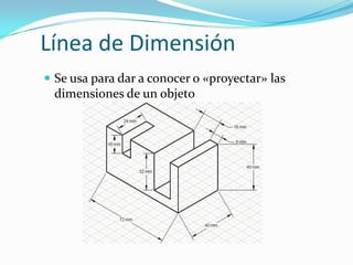 Línea de Dimensión
 Se usa para dar a conocer o «proyectar» las

dimensiones de un objeto

 