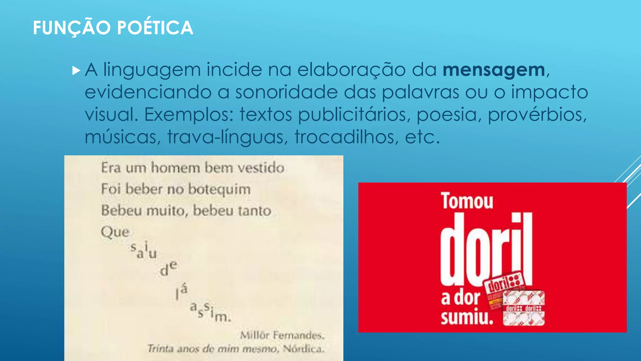 FUNÇÃO POÉTICA 
 A linguagem incide na elaboração da mensagem, 
evidenciando a sonoridade das palavras ou o impacto 
visual. Exemplos: textos publicitários, poesia, provérbios, 
músicas, trava-línguas, trocadilhos, etc. 
 