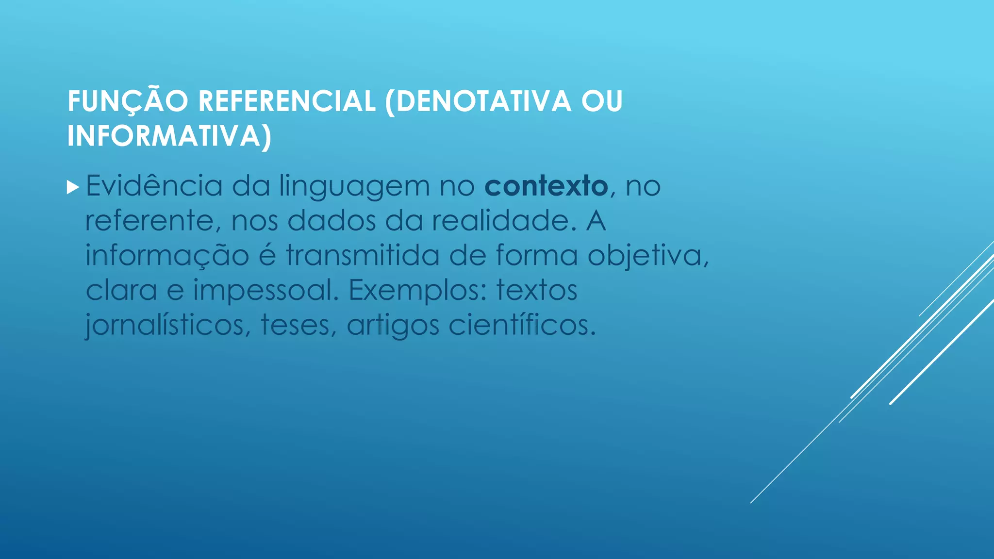 FUNÇÃO REFERENCIAL (DENOTATIVA OU 
INFORMATIVA) 
Evidência da linguagem no contexto, no 
referente, nos dados da realidade. A 
informação é transmitida de forma objetiva, 
clara e impessoal. Exemplos: textos 
jornalísticos, teses, artigos científicos. 
 