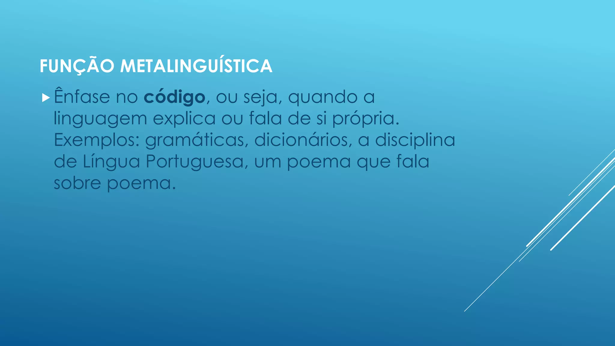 FUNÇÃO METALINGUÍSTICA 
Ênfase no código, ou seja, quando a 
linguagem explica ou fala de si própria. 
Exemplos: gramáticas, dicionários, a disciplina 
de Língua Portuguesa, um poema que fala 
sobre poema. 
 