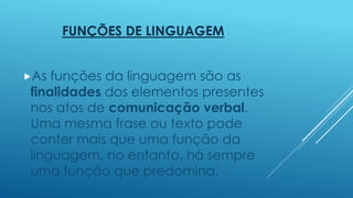 FUNÇÕES DE LINGUAGEM 
As funções da linguagem são as 
finalidades dos elementos presentes 
nos atos de comunicação verbal. 
Uma mesma frase ou texto pode 
conter mais que uma função da 
linguagem, no entanto, há sempre 
uma função que predomina. 
 