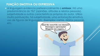 FUNÇÃO EMOTIVA OU EXPRESSIVA 
 A linguagem evidencia preferencialmente o emissor. Há uma 
predominância do "EU" (opiniões, atitudes e relatos pessoais), 
subjetividade e outras características próprias do autor. Utiliza 
muita pontuação, há subjetividade, uma entonação emotiva, 
uso de figuras de linguagem. Exemplos: cartas, diários pessoais, 
etc. 
 
