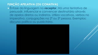 FUNÇÃO APELATIVA (OU CONATIVA) 
Ênfase da linguagem no receptor. Há uma tentativa de 
persuadir, influenciar e convencer destinatário através 
de apelos diretos ou indiretos. Utiliza vocativos, verbos no 
imperativo, conjugações na 2ª ou 3ª pessoa. Exemplos: 
discurso político ou publicitário. 
 