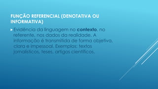 FUNÇÃO REFERENCIAL (DENOTATIVA OU 
INFORMATIVA) 
Evidência da linguagem no contexto, no 
referente, nos dados da realidade. A 
informação é transmitida de forma objetiva, 
clara e impessoal. Exemplos: textos 
jornalísticos, teses, artigos científicos. 
 