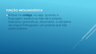 FUNÇÃO METALINGUÍSTICA 
Ênfase no código, ou seja, quando a 
linguagem explica ou fala de si própria. 
Exemplos: gramáticas, dicionários, a disciplina 
de Língua Portuguesa, um poema que fala 
sobre poema. 
 