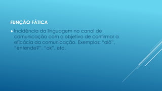 FUNÇÃO FÁTICA 
Incidência da linguagem no canal de 
comunicação com o objetivo de confirmar a 
eficácia da comunicação. Exemplos: “alô”, 
“entende?”, “ok”, etc. 
 