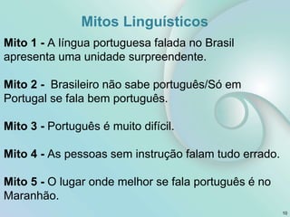 Mitos Linguísticos
Mito 1 - A língua portuguesa falada no Brasil
apresenta uma unidade surpreendente.
Mito 2 - Brasileiro não sabe português/Só em
Portugal se fala bem português.
Mito 3 - Português é muito difícil.
Mito 4 - As pessoas sem instrução falam tudo errado.
Mito 5 - O lugar onde melhor se fala português é no
Maranhão.
10
 