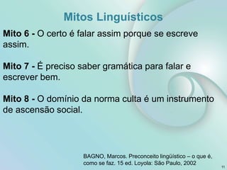 Mitos Linguísticos
Mito 6 - O certo é falar assim porque se escreve
assim.
Mito 7 - É preciso saber gramática para falar e
escrever bem.
Mito 8 - O domínio da norma culta é um instrumento
de ascensão social.
11
BAGNO, Marcos. Preconceito lingüístico – o que é,
como se faz. 15 ed. Loyola: São Paulo, 2002
 