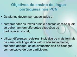 Objetivos do ensino de língua
portuguesa nos PCN
• Os alunos devem ser capacitados a:
• compreender os textos orais e escritos com os quais
se defrontam em diferentes situações de
participação social;
• utilizar diferentes registros, inclusive os mais formais
da variedade linguística valorizada socialmente,
sabendo adequá-los às circunstâncias da situação
comunicativa de que participam;
13
 