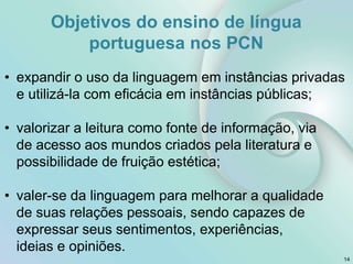 • expandir o uso da linguagem em instâncias privadas
e utilizá-la com eficácia em instâncias públicas;
• valorizar a leitura como fonte de informação, via
de acesso aos mundos criados pela literatura e
possibilidade de fruição estética;
• valer-se da linguagem para melhorar a qualidade
de suas relações pessoais, sendo capazes de
expressar seus sentimentos, experiências,
ideias e opiniões.
14
Objetivos do ensino de língua
portuguesa nos PCN
 