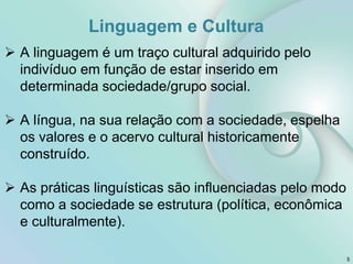 Linguagem e Cultura
5
 A linguagem é um traço cultural adquirido pelo
indivíduo em função de estar inserido em
determinada sociedade/grupo social.
 A língua, na sua relação com a sociedade, espelha
os valores e o acervo cultural historicamente
construído.
 As práticas linguísticas são influenciadas pelo modo
como a sociedade se estrutura (política, econômica
e culturalmente).
 