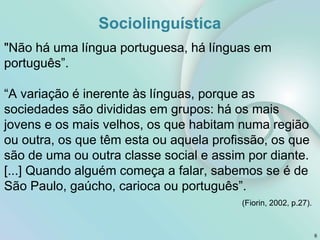 Sociolinguística
6
"Não há uma língua portuguesa, há línguas em
português”.
“A variação é inerente às línguas, porque as
sociedades são divididas em grupos: há os mais
jovens e os mais velhos, os que habitam numa região
ou outra, os que têm esta ou aquela profissão, os que
são de uma ou outra classe social e assim por diante.
[...] Quando alguém começa a falar, sabemos se é de
São Paulo, gaúcho, carioca ou português”.
(Fiorin, 2002, p.27).
 