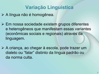 Variação Linguística
7
 A língua não é homogênea.
 Em nossa sociedade existem grupos diferentes
e heterogêneos que manifestam essas variantes
(econômicas sociais e regionais) através da
linguagem.
 A criança, ao chegar à escola, pode trazer um
dialeto ou “falar” distinto da língua padrão ou
da norma culta.
 