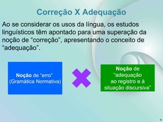 Correção X Adequação
9
Ao se considerar os usos da língua, os estudos
linguísticos têm apontado para uma superação da
noção de “correção”, apresentando o conceito de
“adequação”.
Noção de “erro”
(Gramática Normativa)
Noção de
“adequação
ao registro e à
situação discursiva”
 