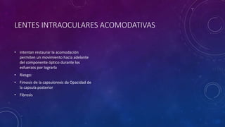 LENTES INTRAOCULARES ACOMODATIVAS
• intentan restaurar la acomodación
permiten un movimiento hacia adelante
del componente óptico durante los
esfuerzos por lograrla
• Riesgo:
• Fimosis de la capsulorexis da Opacidad de
la capsula posterior
• Fibrosis
 
