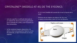 CRYSTALENS™ (MODELO AT-45) DE THE EYEONICS
• lente de superficie modificada fabricada en
un material de silicona de tercera generación
con un elevado IR (1,430), y que incorpora un
filtro ultravioleta.
• Se fija mediante bisagras adyacentes a la
óptica y tiene unos pequeños hápticos curvos
de poliamida, se fijan firmemente en el saco
capsular.
LT: 11,5 mm (medida de la punta de un asa a la punta de la
otra).
Extremos de los hápticos de plato es de 10,5 mm.
La óptica es biconvexa y tiene 4,5 mm de diámetro;
 