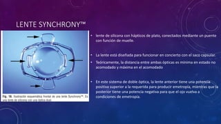 LENTE SYNCHRONY™
• lente de silicona con hápticos de plato, conectados mediante un puente
con función de muelle.
• La lente está diseñada para funcionar en concierto con el saco capsular.
• Teóricamente, la distancia entre ambas ópticas es mínima en estado no
acomodado y máxima en el acomodado
• En este sistema de doble óptica, la lente anterior tiene una potencia
positiva superior a la requerida para producir emetropía, mientras que la
posterior tiene una potencia negativa para que el ojo vuelva a
condiciones de emetropía.
 