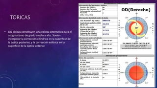 TORICAS
• LIO tóricas constituyen una valiosa alternativa para el
astigmatismo de grado medio a alto. Suelen
incorporar la corrección cilíndrica en la superficie de
la óptica posterior, y la corrección esférica en la
superficie de la óptica anterior.
 