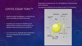 LENTES STAAR TORIC™
• diseño de plato monobloque; se trata de una
lente inyectable con óptica biconvexa
• Incorpora una corrección cilíndrica a una
óptica esférica creando una lente tórica. Su
diámetro total es de 10,8 mm versión TF,
• 11,2 mm en la TL, diseñada para implantarse
en el saco capsular de ojos de distintos
tamaños.
Disponible en potencias de +4 a +35 dioptrías, en incrementos
de 0,5 dioptrías
Las potencias cilíndricas de las lentes son de 2 y 3,5 dioptrías
 