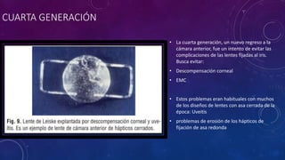 CUARTA GENERACIÓN
• La cuarta generación, un nuevo regreso a la
cámara anterior, fue un intento de evitar las
complicaciones de las lentes fijadas al iris.
Busca evitar:
• Descompensación corneal
• EMC
• Estos problemas eran habituales con muchos
de los diseños de lentes con asa cerrada de la
época: Uveitis
• problemas de erosión de los hápticos de
fijación de asa redonda
 