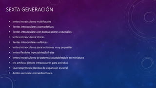 SEXTA GENERACIÓN
• lentes intraoculares multifocales
• lentes intraoculares acomodativas
• lentes intraoculares con bloqueadores especiales;
• lentes intraoculares tóricas
• lentes intraoculares asféricas
• lentes intraoculares para incisiones muy pequeñas
• lentes flexibles inyectables/full-size
• lentes intraoculares de potencia ajustabletable en miniatura
• Iris artificial (lentes intraoculares para aniridia)
• Queratoprótesis; Bandas de expansión escleral
• Anillos corneales intraestromales.
 