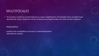 MULTIFOCALES
• En el centro, la lente se caracterizaba por su mayor magnificación, funcionando como una bifocal que
permitía leer mejor a distancias cortas, al tiempo que proporcionaba una visión normal a distancia.
PROBLEMÁTICA
incidencia de sensibilidad al contraste y al deslumbramiento
aberraciones visuales
 