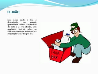 O LIXÃO

São  locais  onde  o  lixo  é 
depositado,       em      grande 
quantidade,  sobre  a  superfície 
do  solo  e  a  céu  aberto,  sem 
qualquer  controle  sobre  os 
efeitos danosos ao ambiente e a 
população causados por ele.
 