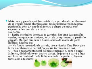 Materiais: 3 garrafas pet (verde) de 2l; 2 garrafas de pet (branca)
  de 2l ;régua; pincel atômico azul; tesoura; barra redonda para
  perfuração com 2,5 cm de diâmetro e chapa de metal com
  espessura de 1 cm, de 17 x 17 cm.
  Execução:
  1 – Retire os rótulos de todas as garrafas. Em uma das garrafas
  verdes, marque, com a régua, 10 cm de comprimento a partir do
  gargalo. Marque também o fundo, acima da marca da parte
  inferior. Recorte-os;
  2 – No fundo recortado da garrafa, use a técnica One Deck para
  fazer o acabamento parcial. Veja essa técnica neste link;
  3 – Faça o acabamento total do bico e marque-o, com o pincel
  atômico, dividindo-o em quatro partes. Esquente a barra e faça
  um furo no centro de cada linha marcada. Se preferir, faça os
  furos com a tesoura;
 