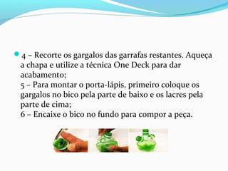4 – Recorte os gargalos das garrafas restantes. Aqueça
 a chapa e utilize a técnica One Deck para dar
 acabamento;
 5 – Para montar o porta-lápis, primeiro coloque os
 gargalos no bico pela parte de baixo e os lacres pela
 parte de cima;
 6 – Encaixe o bico no fundo para compor a peça.
 
