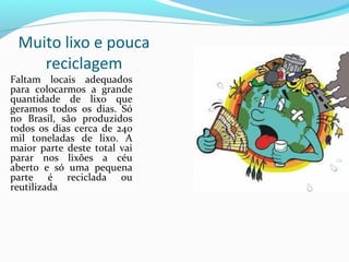 Muito lixo e pouca
    reciclagem
Faltam locais adequados
para colocarmos a grande
quantidade de lixo que
geramos todos os dias. Só
no Brasil, são produzidos
todos os dias cerca de 240
mil toneladas de lixo. A
maior parte deste total vai
parar nos lixões a céu
aberto e só uma pequena
parte é reciclada ou
reutilizada
          .
 