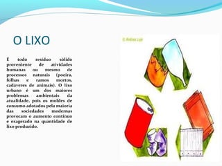 O LIXO
 
É     todo    resíduo      sólido 
proveniente  de  atividades 
humanas  ou  mesmo  de 
processos  naturais  (poeira, 
folhas  e  ramos  mortos, 
cadáveres  de  animais).  O  lixo 
urbano  é  um  dos  maiores 
problemas      ambientais      da 
atualidade,  pois  os  moldes  de 
consumo adotados pela maioria 
das     sociedades     modernas 
provocam  o  aumento  contínuo 
e  exagerado  na  quantidade  de 
lixo produzido.
 