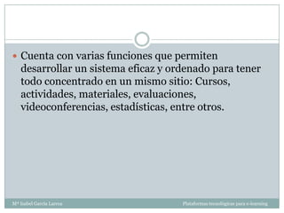  Cuenta con varias funciones que permiten
   desarrollar un sistema eficaz y ordenado para tener
   todo concentrado en un mismo sitio: Cursos,
   actividades, materiales, evaluaciones,
   videoconferencias, estadísticas, entre otros.




Mª Isabel García Larrea              Plataformas tecnológicas para e-learning
 