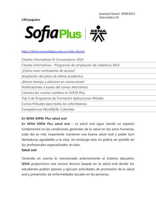 LMS pagadas 
http://oferta.senasofiaplus.edu.co/sofia-oferta/ 
Juan Joel Samol 09003651 
Informática 10 
Charlas informativas IV Convocatoria 2014 Charlas informativas - Programas de ampliación de cobertura 2014 ¿Cómo crear contraseñas de acceso? Ampliación del plazo de oferta académica ¡Ahorre tiempo y esfuerzo en correcciones! Notificaciones a través del correo electrónico. Conozca los nuevos cambios en SOFIA Plus Top 5 de Programas de Formación Aplicaciones Móviles Cursos Virtuales para todos los colombianos. Competencias WorldSkills Colombia 
En SENA SOFIA Plus salud oral 
En SENA SOFIA Plus salud oral – La salud oral sigue siendo un aspecto 
fundamental en las condiciones generales de la salud en los seres humanos, 
cada día es más importante mantener una buena salud oral y poder lucir 
dentaduras agradables a la vista, sin embargo esto no podría ser posible sin 
los profesionales especializados en esto. 
Salud oral 
Teniendo en cuenta lo mencionado anteriormente el sistema educativo 
SENA proporciona una carrera técnica basada en la salud oral donde los 
estudiantes podrán planear y ejecutar actividades de promoción de la salud 
oral y prevención de enfermedades bucales en las personas. 
 