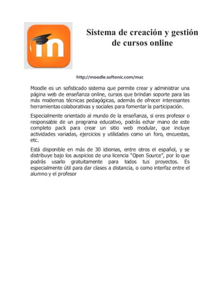 Sistema de creación y gestión 
de cursos online 
http://moodle.softonic.com/mac 
Moodle es un sofisticado sistema que permite crear y administrar una 
página web de enseñanza online, cursos que brindan soporte para las 
más modernas técnicas pedagógicas, además de ofrecer interesantes 
herramientas colaborativas y sociales para fomentar la participación. 
Especialmente orientado al mundo de la enseñanza, si eres profesor o 
responsable de un programa educativo, podrás echar mano de este 
completo pack para crear un sitio web modular, que incluye 
actividades variadas, ejercicios y utilidades como un foro, encuestas, 
etc. 
Está disponible en más de 30 idiomas, entre otros el español, y se 
distribuye bajo los auspicios de una licencia “Open Source”, por lo que 
podrás usarlo gratuitamente para todos tus proyectos. Es 
especialmente útil para dar clases a distancia, o como interfaz entre el 
alumno y el profesor 
 