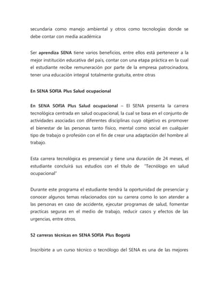 secundaria como manejo ambiental y otros como tecnologías donde se 
debe contar con media académica 
Ser aprendiza SENA tiene varios beneficios, entre ellos está pertenecer a la 
mejor institución educativa del país, contar con una etapa práctica en la cual 
el estudiante recibe remuneración por parte de la empresa patrocinadora, 
tener una educación integral totalmente gratuita, entre otras 
En SENA SOFIA Plus Salud ocupacional 
En SENA SOFIA Plus Salud ocupacional – El SENA presenta la carrera 
tecnológica centrada en salud ocupacional, la cual se basa en el conjunto de 
actividades asociadas con diferentes disciplinas cuyo objetivo es promover 
el bienestar de las personas tanto físico, mental como social en cualquier 
tipo de trabajo o profesión con el fin de crear una adaptación del hombre al 
trabajo. 
Esta carrera tecnológica es presencial y tiene una duración de 24 meses, el 
estudiante concluirá sus estudios con el título de “Tecnólogo en salud 
ocupacional” 
Durante este programa el estudiante tendrá la oportunidad de presenciar y 
conocer algunos temas relacionados con su carrera como lo son atender a 
las personas en caso de accidente, ejecutar programas de salud, fomentar 
practicas seguras en el medio de trabajo, reducir casos y efectos de las 
urgencias, entre otros. 
52 carreras técnicas en SENA SOFIA Plus Bogotá 
Inscribirte a un curso técnico o tecnólogo del SENA es una de las mejores 
 