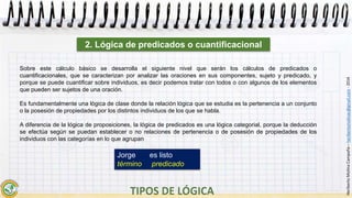 HeribertoMolinaCampaña–heribertomolinac@gmail.com-2016
Sobre este cálculo básico se desarrolla el siguiente nivel que serán los cálculos de predicados o
cuantificacionales, que se caracterizan por analizar las oraciones en sus componentes, sujeto y predicado, y
porque se puede cuantificar sobre individuos, es decir podemos tratar con todos o con algunos de los elementos
que pueden ser sujetos de una oración.
Es fundamentalmente una lógica de clase donde la relación lógica que se estudia es la pertenencia a un conjunto
o la posesión de propiedades por los distintos individuos de los que se habla.
A diferencia de la lógica de proposiciones, la lógica de predicados es una lógica categorial, porque la deducción
se efectúa según se puedan establecer o no relaciones de pertenencia o de posesión de propiedades de los
individuos con las categorías en lo que agrupan
2. Lógica de predicados o cuantificacional
Jorge es listo
término predicado
 