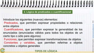 HeribertoMolinaCampaña–heribertomolinac@gmail.com-2016
Introduce los siguientes (nuevos) elementos:
Predicados, que permiten expresar propiedades o relaciones
entre objetos
Cuantificadores, que permiten expresar la generalidad de los
enunciados (enunciados válidos para todos los objetos de un
cierto tipo o sólo para algunos)
Funciones, que permiten expresar transformaciones de objetos
Constantes y variables, que permiten referirse a objetos
concretos u objetos generales
2. Lógica de predicados o cuantificacional
 