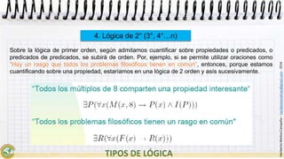 HeribertoMolinaCampaña–heribertomolinac@gmail.com-2016
4. Lógica de 2° (3°, 4°…n)
Sobre la lógica de primer orden, según admitamos cuantificar sobre propiedades o predicados, o
predicados de predicados, se subirá de orden. Por, ejemplo, si se permite utilizar oraciones como
“Hay un rasgo que todos los problemas filosóficos tienen en común”, entonces, porque estamos
cuantificando sobre una propiedad, estaríamos en una lógica de 2 orden y asís sucesivamente.
 