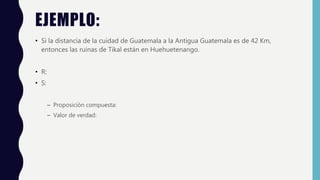 EJEMPLO:
• Si la distancia de la cuidad de Guatemala a la Antigua Guatemala es de 42 Km,
entonces las ruinas de Tikal están en Huehuetenango.
• R:
• S:
– Proposición compuesta:
– Valor de verdad:
 