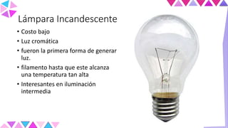 Lámpara Incandescente
• Costo bajo
• Luz cromática
• fueron la primera forma de generar
luz.
• filamento hasta que este alcanza
una temperatura tan alta
• Interesantes en iluminación
intermedia
 