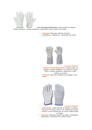Luva de Vaqueta Petroleira confeccionada em vaqueta, 
modelo Petrobrás. Formato anatômico, proporciona maior conforto ao usuário. 
o Indicação: Ideal para indústria em geral, 
metalúrgicas, madeireiras, construção civil, solda 
o Luvas de Vaqueta 
Petroleira Punho Raspa 20cm: confeccionada em 
vaqueta, modelo Petrobrás, com punho em raspa 
20cm. Formato anatômico, proporciona maior 
conforto ao usuário. 
o Indicação: Ideal para trabalhos de soldagem entre 
outros. 
o Luvas de Vaqueta 
Mista Raspa: confeccionada em vaqueta na palma, 
com dorso em raspa, punho 7cm. Garante ao usuário 
conforto e custo reduzido por ter dorso confeccionado 
em raspa. 
o Indicação: Ideal para indústria em geral, metalúrgicas, 
madeireiras, construção civil, solda e outros. 
 