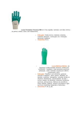 Luvas Tricotadas Tricomax 608 em 4 fios algodão, banhada com látex nitrílico 
na palma e dedos, dorso sem revestimento. 
o Indicação: Coleta de lixo, materiais cortantes, 
materiais abrasivos, construção civil, mineração, 
estruturas metálicas. 
o Tamanhos: M, G 
o Luvas Nitrílicas Nitrilex: de 
segurança confeccionadas borracha sintética de 
acrilonitrila – butadieno, mais resistente a química, 
perfuração, corte e abrasão. Espessura 0,38mm, 
comprimento 33cm. 
o Indicação: Trabalhos com alimentos, gorduras 
(animais e vegetais), óleos, graxas, derivados de 
petróleo, solventes, detergentes, soluções ácidas ou 
alcalinas. Abatedouros, processadores de aves / 
suínos, preparo de alimentos, indústrias mecânicas, 
químicas, petroquímicas, fábricas de cosméticos, 
tintas, baterias, gráficas, serviços de limpeza e agro 
químicos (inseticidas fungicidas e herbicidas). 
o Tamanhos: P, M, G, XG 
 