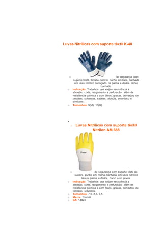 Luvas Nitrílicas com suporte têxtil K-40 
o de segurança com 
suporte têxtil, forrada com lã, punho em lona, banhada 
em látex nitrílico corrugado na palma e dedos, dorso 
banhado. 
o Indicação: Trabalhos que exijam resistência a 
abrasão, corte, rasgamento e perfuração, além de 
resistência química a com óleos, graxas, derivados de 
petróleo, solventes, sabões, alcoóis, amoníaco e 
similares. 
o Tamanhos: 9(M), 10(G) 
 
o Luvas Nitrílicas com suporte têxtil 
Nitrilon AM 688 
o de segurança com suporte têxtil de 
suedini, punho em malha, banhada em látex nitrílico 
liso na palma e dedos, dorso com janela. 
o Indicação: Trabalhos que exijam resistência a 
abrasão, corte, rasgamento e perfuração, além de 
resistência química a com óleos, graxas, derivados de 
petróleo, solventes. 
o Tamanhos: 7,5, 8,5, 9,5 
o Marca: Promat 
o CA: 14423 
 
